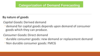 Categorization of Demand Forecasting
By nature of goods
Capital Goods: Derived demand
◦demand for capital goods depends upon demand of consumer
goods which they can produce.
Consumer Goods: Direct demand
◦durable consumer goods: new demand or replacement demand
◦Non durable consumer goods: FMCG
 