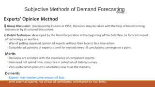 Subjective Methods of Demand Forecasting
Experts’ Opinion Method
i) Group Discussion: (developed by Osborn in 1953) Decisions may be taken with the help of brainstorming
sessions or by structured discussions.
ii) Delphi Technique: developed by the Rand Corporation at the beginning of the Cold War, to forecast impact
of technology on warfare.
◦Way of getting repeated opinion of experts without their face to face interaction.
◦Consolidated opinions of experts is sent for revised views till conclusions converge on a point.
Merits
◦Decisions are enriched with the experience of competent experts.
◦Firm need not spend time, resources in collection of data by survey.
◦Very useful when product is absolutely new to all the markets.
Demerits
◦Experts’ may involve some amount of bias.
◦With external experts, risk of loss of confidential information to rival firms.
Contd…
 