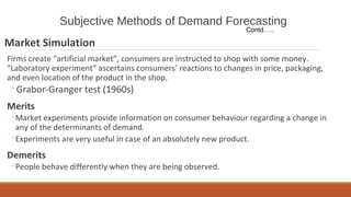 Subjective Methods of Demand Forecasting
Market Simulation
Firms create “artificial market”, consumers are instructed to shop with some money.
“Laboratory experiment” ascertains consumers’ reactions to changes in price, packaging,
and even location of the product in the shop.
◦Grabor-Granger test (1960s)
Merits
◦Market experiments provide information on consumer behaviour regarding a change in
any of the determinants of demand.
◦Experiments are very useful in case of an absolutely new product.
Demerits
◦People behave differently when they are being observed.
Contd…..
 