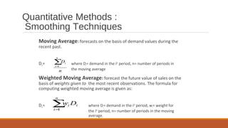 Quantitative Methods :
Smoothing Techniques
Moving Average: forecasts on the basis of demand values during the
recent past.
Dn= where Di= demand in the ith
period, n= number of periods in
the moving average
Weighted Moving Average: forecast the future value of sales on the
basis of weights given to the most recent observations. The formula for
computing weighted moving average is given as:
Dn= where Di= demand in the ith
period, wi= weight for
the ith
period, n= number of periods in the moving
average.
n
D
n
i
i∑=1
∑=
n
i
ii Dw
1
 