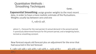 Quantitative Methods :
Smoothing Techniques
Exponential Smoothing: assign greater weights to the most recent
data, in order to have a more realistic estimate of the fluctuations.
Weights usually lay between zero and one
Ft+1=aDt+(1-a)Ft
where Ft+1= forecast for the next period, Dt=actual demand in the present period,
Ft=previously determined forecast for the present period, and a=weighting factor,
termed as smoothing constant.
New forecast equals old forecast plus an adjustment for the error that
had occurred in the last forecast
Ft+1=aDt+ a(1-a)Dt-1+ a(1-a)2
Dt-2+ a(1-a)3
Dt-3+...+a(1-a)t-1
D1+ a(1-a)2
Dt-2+ a(1-
a)t
F1)
Contd…
 