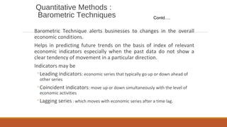 Quantitative Methods :
Barometric Techniques
Barometric Technique alerts businesses to changes in the overall
economic conditions.
Helps in predicting future trends on the basis of index of relevant
economic indicators especially when the past data do not show a
clear tendency of movement in a particular direction.
Indicators may be
◦Leading indicators: economic series that typically go up or down ahead of
other series
◦Coincident indicators: move up or down simultaneously with the level of
economic activities
◦Lagging series : which moves with economic series after a time lag.
Contd….
 