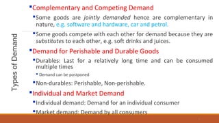 TypesofDemand
Complementary and Competing Demand
Some goods are jointly demanded hence are complementary in
nature, e.g. software and hardware, car and petrol.
Some goods compete with each other for demand because they are
substitutes to each other, e.g. soft drinks and juices.
Demand for Perishable and Durable Goods
Durables: Last for a relatively long time and can be consumed
multiple times
 Demand can be postponed
Non-durables: Perishable, Non-perishable.
Individual and Market Demand
Individual demand: Demand for an individual consumer
Market demand: Demand by all consumers
5
 