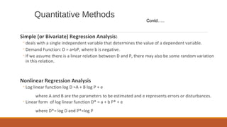 Quantitative Methods
Simple (or Bivariate) Regression Analysis:
◦deals with a single independent variable that determines the value of a dependent variable.
◦Demand Function: D = a+bP, where b is negative.
◦If we assume there is a linear relation between D and P, there may also be some random variation
in this relation.
Nonlinear Regression Analysis
◦Log linear function log D =A + B log P + e
where A and B are the parameters to be estimated and e represents errors or disturbances.
◦Linear form of log linear function D* = a + b P* + e
where D*= log D and P*=log P
Contd…..
 