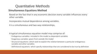 Quantitative Methods
Simultaneous Equations Method
Based on the fact that in any economic decision every variable influences every
other variable.
Incorporates mutual dependence among variables.
It is a simultaneous and two way relationships,
A typical simultaneous equation model may comprise of:
◦Endogenous variables: included in the model as dependent variables
◦Exogenous variables: given from outside the model
◦Structural equations: which seek to explain the relation between a particular endogenous
variable and other variables
◦Definitional equations: which specify relationships that are considered to be true by definition
 