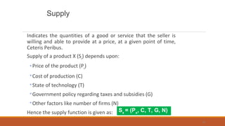 Supply
Indicates the quantities of a good or service that the seller is
willing and able to provide at a price, at a given point of time,
Ceteris Peribus.
Supply of a product X (Sx
) depends upon:
◦Price of the product (Px
)
◦Cost of production (C)
◦State of technology (T)
◦Government policy regarding taxes and subsidies (G)
◦Other factors like number of firms (N)
Hence the supply function is given as:
55
Sx
= (Px
, C, T, G, N)
 