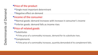DeterminantsofDemand Price of the product
Single most important determinant
Negative effect on demand
Income of the consumer
Normal goods: demand increases with increase in consumer’s income
Inferior goods: demand falls as income rises
Price of related goods
Substitutes
 If the price of a commodity increases, demand for its substitute rises.
Complements
 If the price of a commodity increases, quantity demanded of its complement falls.
7
 