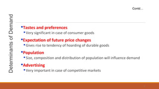 DeterminantsofDemand
Tastes and preferences
Very significant in case of consumer goods
Expectation of future price changes
Gives rise to tendency of hoarding of durable goods
Population
Size, composition and distribution of population will influence demand
Advertising
Very important in case of competitive markets
Contd…
8
 