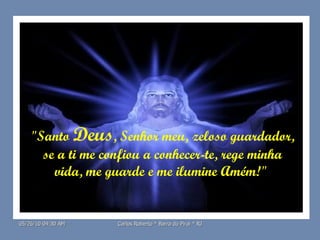 "Santo  Deus , Senhor meu, zeloso guardador,  se a ti me confiou a conhecer-te, rege minha vida, me guarde e me ilumine Amém!"  