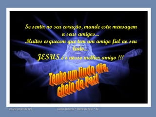 Se sentir no seu coração, mande esta mensagem a seus amigos...  Muitos esquecem que tem um amigo fiel ao seu lado...  JESUS  é o nosso melhor amigo !!!  Tenha um lindo dia, cheio de Paz! 