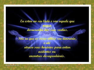 Eu estou ao seu lado e sou aquele que nunca  desacredita dos seus sonhos. Sou eu que as vezes altero seu itinerário, e até  atraso seus horários para evitar acidentes ou  encontros desagradáveis.  