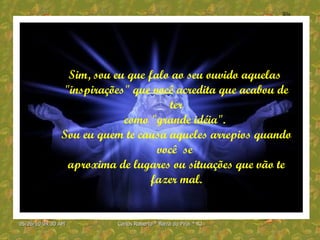 Sim, sou eu que falo ao seu ouvido aquelas  "inspirações" que você acredita que acabou de ter como "grande idéia".  Sou eu quem te causa aqueles arrepios quando você  se  aproxima de lugares ou situações que vão te fazer mal. 
