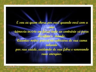 E sou eu quem chora por você quando você com a sua  teimosia insiste em fazer tudo ao contrário só para  desafiar o  mundo.  Quantas noites passei na cabeceira de sua cama velando  por sua saúde, cuidando de sua febre e renovando suas energias.  