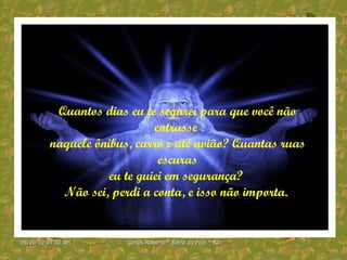 Quantos dias eu te segurei para que você não entrasse  naquele ônibus, carro e até avião? Quantas ruas escuras eu te guiei em segurança?  Não sei, perdi a conta, e isso não importa.  
