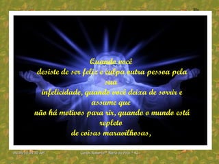 Quando você  desiste de ser feliz e culpa outra pessoa pela sua  infelicidade, quando você deixa de sorrir e assume que  não há motivos para rir, quando o mundo está repleto  de coisas maravilhosas,  