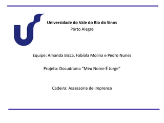 Universidade do Vale do Rio do Sinos 
Porto Alegre 
Equipe: Amanda Bicca, Fabíola Molina e Pedro Nunes 
Projeto: Docudrama “Meu Nome É Jorge” 
Cadeira: Assessoria de Imprensa 
 