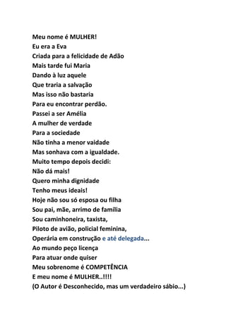 Meu nome é MULHER!
Eu era a Eva
Criada para a felicidade de Adão
Mais tarde fui Maria
Dando à luz aquele
Que traria a salvação
Mas isso não bastaria
Para eu encontrar perdão.
Passei a ser Amélia
A mulher de verdade
Para a sociedade
Não tinha a menor vaidade
Mas sonhava com a igualdade.
Muito tempo depois decidi:
Não dá mais!
Quero minha dignidade
Tenho meus ideais!
Hoje não sou só esposa ou filha
Sou pai, mãe, arrimo de família
Sou caminhoneira, taxista,
Piloto de avião, policial feminina,
Operária em construção e até delegada...
Ao mundo peço licença
Para atuar onde quiser
Meu sobrenome é COMPETÊNCIA
E meu nome é MULHER..!!!!
(O Autor é Desconhecido, mas um verdadeiro sábio...)
