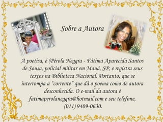 A poetisa, é (Pérola Neggra - Fátima Aparecida Santos
de Sousa, policial militar em Mauá, SP, e registra seus
textos na Biblioteca Nacional. Portanto, que se
interrompa a “corrente” que dá o poema como de autora
desconhecida. O e-mail da autora é
fatimaperolaneggra@hotmail.com e seu telefone,
(011) 9409-0630.
Sobre a Autora
 