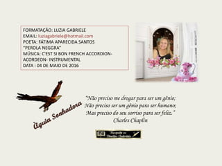 FORMATAÇÃO: LUZIA GABRIELE
EMAIL: luziagabriele@hotmail.com
POETA: FÁTIMA APARECIDA SANTOS
“PEROLA NEGGRA”
MÚSICA: C'EST SI BON FRENCH ACCORDION-
ACORDEON- INSTRUMENTAL
DATA : 04 DE MAIO DE 2016
“Não preciso me drogar para ser um gênio;
Não preciso ser um gênio para ser humano;
Mas preciso do seu sorriso para ser feliz.”
Charles Chaplin
 