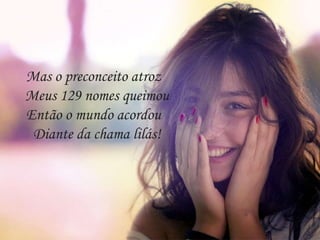 Mas o preconceito atroz
Meus 129 nomes queimou
Então o mundo acordou
Diante da chama lilás!
 