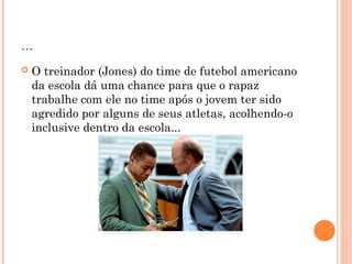 ... 
 O treinador (Jones) do time de futebol americano 
da escola dá uma chance para que o rapaz 
trabalhe com ele no time após o jovem ter sido 
agredido por alguns de seus atletas, acolhendo-o 
inclusive dentro da escola... 
 