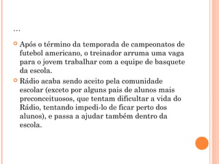 ... 
 Após o término da temporada de campeonatos de 
futebol americano, o treinador arruma uma vaga 
para o jovem trabalhar com a equipe de basquete 
da escola. 
 Rádio acaba sendo aceito pela comunidade 
escolar (exceto por alguns pais de alunos mais 
preconceituosos, que tentam dificultar a vida do 
Rádio, tentando impedi-lo de ficar perto dos 
alunos), e passa a ajudar também dentro da 
escola. 
 