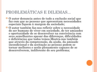 PROBLEMÁTICAS E DILEMAS... 
 O autor denuncia antes de tudo a exclusão social que 
faz com que as pessoas que apresentam necessidades 
especiais fiquem à margem da sociedade; 
 O autor também faz-nos refletir sobre a necessidade 
do ser humano de viver em sociedade, de ter amizades 
e oportunidade de se desenvolver na convivência com 
seus semelhantes apesar das diferenças, dificuldades 
e deficiências que todos temos.Mostra-nos também 
que através da compreensão, da ajuda, da amizade 
incondicional e da aceitação as pessoas podem se 
tornar melhores e serão plenamente capazes de se 
desenvolverem, indiferente do seu problema; 
 