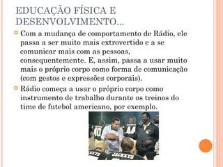 EDUCAÇÃO FÍSICA E 
DESENVOLVIMENTO... 
 Com a mudança de comportamento de Rádio, ele 
passa a ser muito mais extrovertido e a se 
comunicar mais com as pessoas, 
consequentemente. E, assim, passa a usar muito 
mais o próprio corpo como forma de comunicação 
(com gestos e expressões corporais). 
 Rádio começa a usar o próprio corpo como 
instrumento de trabalho durante os treinos do 
time de futebol americano, por exemplo. 
 