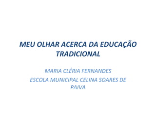 MEU OLHAR ACERCA DA EDUCAÇÃO TRADICIONAL MARIA CLÉRIA FERNANDES ESCOLA MUNICIPAL CELINA SOARES DE PAIVA 