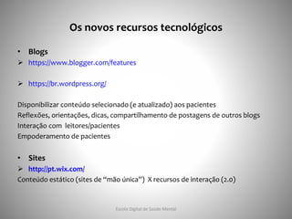 Os novos recursos tecnológicos
• Blogs
 https://www.blogger.com/features
 https://br.wordpress.org/
Disponibilizar conteúdo selecionado (e atualizado) aos pacientes
Reflexões, orientações, dicas, compartilhamento de postagens de outros blogs
Interação com leitores/pacientes
Empoderamento de pacientes
• Sites
 http://pt.wix.com/
Conteúdo estático (sites de “mão única”) X recursos de interação (2.0)
Escola Digital de Saúde Mental
 