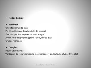 • Redes Sociais
 Facebook
Onde todo mundo está
Perfil profissional desvinculado do pessoal
E se meu paciente quiser ser meu amigo?
Alternativa das páginas (profissional, clínica etc)
Grupos fechados
 Google +
Pouco usado ainda
Vantagem de recursos Google incorporados (Hangouts, YouTube, Drive etc)
Escola Digital de Saúde Mental
 