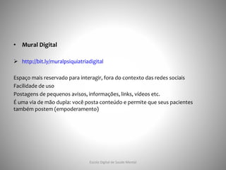 • Mural Digital
 http://bit.ly/muralpsiquiatriadigital
Espaço mais reservado para interagir, fora do contexto das redes sociais
Facilidade de uso
Postagens de pequenos avisos, informações, links, vídeos etc.
É uma via de mão dupla: você posta conteúdo e permite que seus pacientes
também postem (empoderamento)
Escola Digital de Saúde Mental
 