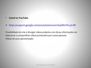 • Canal no YouTube
 https://support.google.com/youtube/answer/1646861?hl=pt-BR
Possibilidade de criar e divulgar vídeos próprios com dicas, informações etc
Selecionar e compartilhar vídeos produzidos por outras pessoas
Vídeos de auto-apresentação
Escola Digital de Saúde Mental
 