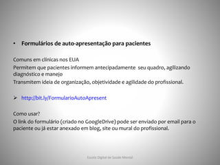 • Formulários de auto-apresentação para pacientes
Comuns em clínicas nos EUA
Permitem que pacientes informem antecipadamente seu quadro, agilizando
diagnóstico e manejo
Transmitem ideia de organização, objetividade e agilidade do profissional.
 http://bit.ly/FormularioAutoApresent
Como usar?
O link do formulário (criado no GoogleDrive) pode ser enviado por email para o
paciente ou já estar anexado em blog, site ou mural do profissional.
Escola Digital de Saúde Mental
 