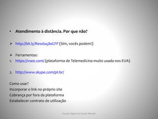 • Atendimento à distância. Por que não?
 http://bit.ly/ResoluçãoCFP (Sim, vocês podem!)
 Ferramentas:
1. https://vsee.com/ (plataforma de Telemedicina muito usada nos EUA)
2. http://www.skype.com/pt-br/
Como usar?
Incorporar o link no próprio site
Cobrança por fora da plataforma
Estabelecer contrato de utilização
Escola Digital de Saúde Mental
 