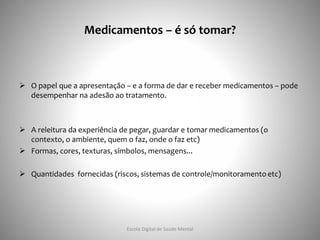 Medicamentos – é só tomar?
 O papel que a apresentação – e a forma de dar e receber medicamentos – pode
desempenhar na adesão ao tratamento.
 A releitura da experiência de pegar, guardar e tomar medicamentos (o
contexto, o ambiente, quem o faz, onde o faz etc)
 Formas, cores, texturas, símbolos, mensagens...
 Quantidades fornecidas (riscos, sistemas de controle/monitoramento etc)
Escola Digital de Saúde Mental
 