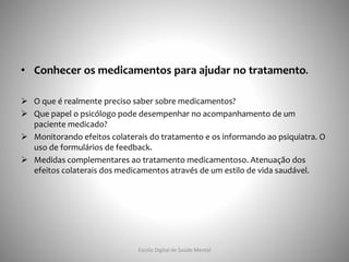 • Conhecer os medicamentos para ajudar no tratamento.
 O que é realmente preciso saber sobre medicamentos?
 Que papel o psicólogo pode desempenhar no acompanhamento de um
paciente medicado?
 Monitorando efeitos colaterais do tratamento e os informando ao psiquiatra. O
uso de formulários de feedback.
 Medidas complementares ao tratamento medicamentoso. Atenuação dos
efeitos colaterais dos medicamentos através de um estilo de vida saudável.
Escola Digital de Saúde Mental
 