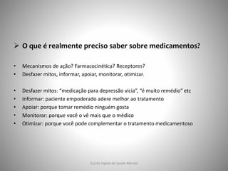  O que é realmente preciso saber sobre medicamentos?
• Mecanismos de ação? Farmacocinética? Receptores?
• Desfazer mitos, informar, apoiar, monitorar, otimizar.
• Desfazer mitos: “medicação para depressão vicia”, “é muito remédio” etc
• Informar: paciente empoderado adere melhor ao tratamento
• Apoiar: porque tomar remédio ninguém gosta
• Monitorar: porque você o vê mais que o médico
• Otimizar: porque você pode complementar o tratamento medicamentoso
Escola Digital de Saúde Mental
 