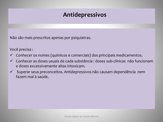 Antidepressivos
Não são mais prescritos apenas por psiquiatras.
Você precisa :
 Conhecer os nomes (químicos e comerciais) dos principais medicamentos.
 Conhecer as doses usuais de cada substância : doses sub-clínicas não funcionam
e doses excessivamente altas intoxicam.
 Superar seus preconceitos. Antidepressivos não causam dependência nem
fazem mal à saúde.
Escola Digital de Saúde Mental
 