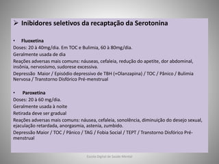  Inibidores seletivos da recaptação da Serotonina
• Fluoxetina
Doses: 20 à 40mg/dia. Em TOC e Bulimia, 60 à 80mg/dia.
Geralmente usada de dia
Reações adversas mais comuns: náuseas, cefaleia, redução do apetite, dor abdominal,
insônia, nervosismo, sudorese excessiva.
Depressão Maior / Episódio depressivo de TBH (+Olanzapina) / TOC / Pânico / Bulimia
Nervosa / Transtorno Disfórico Pré-menstrual
• Paroxetina
Doses: 20 à 60 mg/dia.
Geralmente usada à noite
Retirada deve ser gradual
Reações adversas mais comuns: náusea, cefaleia, sonolência, diminuição do desejo sexual,
ejaculação retardada, anorgasmia, astenia, zumbido.
Depressão Maior / TOC / Pânico / TAG / Fobia Social / TEPT / Transtorno Disfórico Pré-
menstrual
Escola Digital de Saúde Mental
 