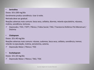 • Sertralina
Doses: 50 à 200 mg/dia
Geralmente produz sonolência. Usar à noite.
Retirada deve ser gradual.
Reações adversas mais comuns: boca seca, cefaleia, diarreia, retardo ejaculatório, náuseas,
insônia, sonolência, tonturas.
 Depressão / TOC / TEPT / Pânico / Fobia Social / TAG / Transtorno Disfórico Pré-Menstrual /
Distimia
• Citalopram
Doses: 20 à 40 mg/dia
Reações adversas mais comuns: náusea, sudorese, boca seca, cefaleia, sonolência, tremor,
retardo na ejaculação, insônia, xerostomia, astenia.
 Depressão Maior / Pânico / TOC
• Escitalopram
Doses: 10 à 20 mg/dia
 Depressão Maior / Pânico / TAG / TOC
Escola Digital de Saúde Mental
 