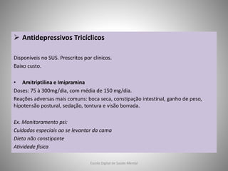  Antidepressivos Tricíclicos
Disponíveis no SUS. Prescritos por clínicos.
Baixo custo.
• Amitriptilina e Imipramina
Doses: 75 à 300mg/dia, com média de 150 mg/dia.
Reações adversas mais comuns: boca seca, constipação intestinal, ganho de peso,
hipotensão postural, sedação, tontura e visão borrada.
Ex. Monitoramento psi:
Cuidados especiais ao se levantar da cama
Dieta não constipante
Atividade física
Escola Digital de Saúde Mental
 