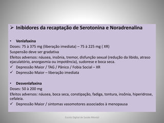  Inibidores da recaptação de Serotonina e Noradrenalina
• Venlafaxina
Doses: 75 à 375 mg (liberação imediata) – 75 à 225 mg ( XR)
Suspensão deve ser gradativa
Efeitos adversos: náusea, insônia, tremor, disfunção sexual (redução da libido, atraso
ejaculatório, anorgasmia ou impotência), sudorese e boca seca.
 Depressão Maior / TAG / Pânico / Fobia Social – XR
 Depressão Maior – liberação imediata
• Desvenlafaxina
Doses: 50 à 200 mg
Efeitos adversos: náusea, boca seca, constipação, fadiga, tontura, insônia, hiperidrose,
cefaleia.
 Depressão Maior / sintomas vasomotores associados à menopausa
Escola Digital de Saúde Mental
 
