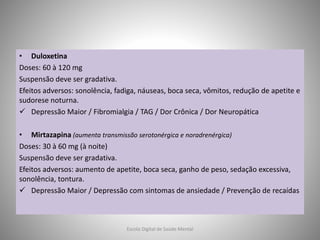 • Duloxetina
Doses: 60 à 120 mg
Suspensão deve ser gradativa.
Efeitos adversos: sonolência, fadiga, náuseas, boca seca, vômitos, redução de apetite e
sudorese noturna.
 Depressão Maior / Fibromialgia / TAG / Dor Crônica / Dor Neuropática
• Mirtazapina (aumenta transmissão serotonérgica e noradrenérgica)
Doses: 30 à 60 mg (à noite)
Suspensão deve ser gradativa.
Efeitos adversos: aumento de apetite, boca seca, ganho de peso, sedação excessiva,
sonolência, tontura.
 Depressão Maior / Depressão com sintomas de ansiedade / Prevenção de recaídas
Escola Digital de Saúde Mental
 