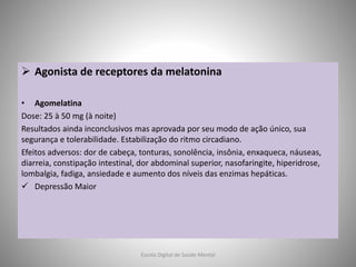  Agonista de receptores da melatonina
• Agomelatina
Dose: 25 à 50 mg (à noite)
Resultados ainda inconclusivos mas aprovada por seu modo de ação único, sua
segurança e tolerabilidade. Estabilização do ritmo circadiano.
Efeitos adversos: dor de cabeça, tonturas, sonolência, insônia, enxaqueca, náuseas,
diarreia, constipação intestinal, dor abdominal superior, nasofaringite, hiperidrose,
lombalgia, fadiga, ansiedade e aumento dos níveis das enzimas hepáticas.
 Depressão Maior
Escola Digital de Saúde Mental
 