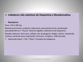  Inibidores não seletivos de Dopamina e Noradrenalina
• Bupropiona
Dose: 150 à 300 mg
Retardo psicomotor, anedonia, hipersonia, pensamento lento, desatenção,
pseudodemência e “fissura” estariam ligados à deficiência de Dopamina.
Reações adversas: boca seca, cefaleia, dor de garganta, fadiga, insônia, inquietude,
náuseas, perda de peso, taquicardia, tremores, vertigens, visão borrada.
 Depressão Maior / TAS / TDAH / Cessação do tabagismo
Escola Digital de Saúde Mental
 