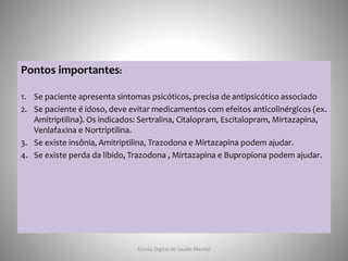 Pontos importantes:
1. Se paciente apresenta sintomas psicóticos, precisa de antipsicótico associado
2. Se paciente é idoso, deve evitar medicamentos com efeitos anticolinérgicos (ex.
Amitriptilina). Os indicados: Sertralina, Citalopram, Escitalopram, Mirtazapina,
Venlafaxina e Nortriptilina.
3. Se existe insônia, Amitriptilina, Trazodona e Mirtazapina podem ajudar.
4. Se existe perda da libido, Trazodona , Mirtazapina e Bupropiona podem ajudar.
Escola Digital de Saúde Mental
 