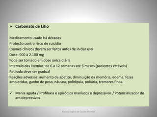  Carbonato de Lítio
Medicamento usado há décadas
Proteção contra risco de suicídio
Exames clínicos devem ser feitos antes de iniciar uso
Dose: 900 à 2.100 mg
Pode ser tomado em dose única diária
Intervalo das litemias: de 6 a 12 semanas até 6 meses (pacientes estáveis)
Retirada deve ser gradual
Reações adversas: aumento de apetite, diminuição da memória, edema, fezes
amolecidas, ganho de peso, náusea, polidipsia, poliúria, tremores finos.
 Mania aguda / Profilaxia e episódios maníacos e depressivos / Potencializador de
antidepressivos
Escola Digital de Saúde Mental
 