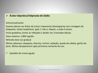  Ácido Valpróico/Valproato de Sódio
Anticonvulsivante
Exames devem ser feitos de iniciar tratamento (hemograma com contagem de
plaquetas, testes hepáticos), após 1 mês e, depois, a cada 6 meses.
Início gradativo, tomar às refeições e dividir em 3 tomadas diárias
Dose máxima: 1.800 mg/dia
Retirada deve ser gradual
Efeitos adversos: dispepsia, diarreia, tremor, sedação, queda de cabelo, ganho de
peso. Efeitos desaparecem após primeiras semanas de uso.
 Episódio de mania aguda
Escola Digital de Saúde Mental
 