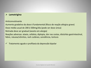  Lamotrigina
Anticonvulsivante
Aumento gradativo da dose é fundamental (Risco de reação alérgica grave)
Dose média usual de 200 à 500mg/dia (pode ser dose única)
Retirada deve ser gradual (exceto em alergia)
Reações adversas: ataxia, cefaleia, diplopia, dor nas costas, distúrbio gastrintestinal,
febre, náusea/vômitos, rash cutâneo, sonolência, tontura
 Tratamento agudo e profilaxia da depressão bipolar
Escola Digital de Saúde Mental
 